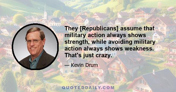 They [Republicans] assume that military action always shows strength, while avoiding military action always shows weakness. That's just crazy.