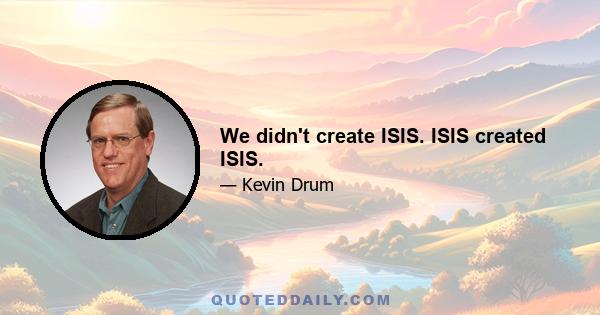 We didn't create ISIS. ISIS created ISIS.