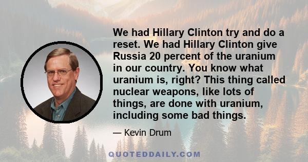 We had Hillary Clinton try and do a reset. We had Hillary Clinton give Russia 20 percent of the uranium in our country. You know what uranium is, right? This thing called nuclear weapons, like lots of things, are done