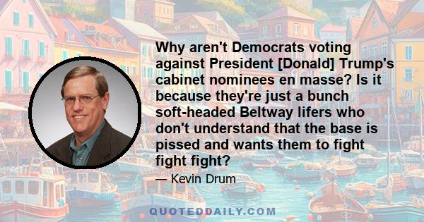 Why aren't Democrats voting against President [Donald] Trump's cabinet nominees en masse? Is it because they're just a bunch soft-headed Beltway lifers who don't understand that the base is pissed and wants them to