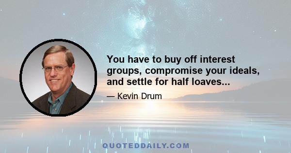 You have to buy off interest groups, compromise your ideals, and settle for half loaves...