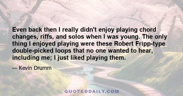 Even back then I really didn't enjoy playing chord changes, riffs, and solos when I was young. The only thing I enjoyed playing were these Robert Fripp-type double-picked loops that no one wanted to hear, including me;