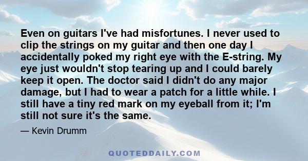 Even on guitars I've had misfortunes. I never used to clip the strings on my guitar and then one day I accidentally poked my right eye with the E-string. My eye just wouldn't stop tearing up and I could barely keep it