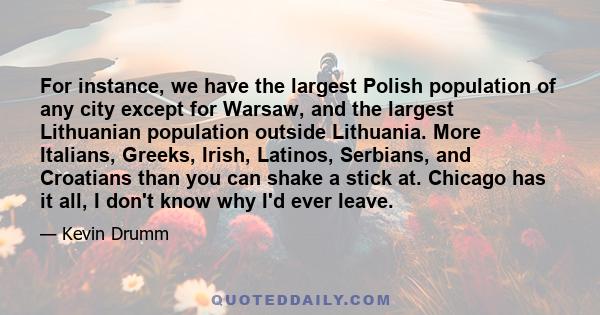 For instance, we have the largest Polish population of any city except for Warsaw, and the largest Lithuanian population outside Lithuania. More Italians, Greeks, Irish, Latinos, Serbians, and Croatians than you can