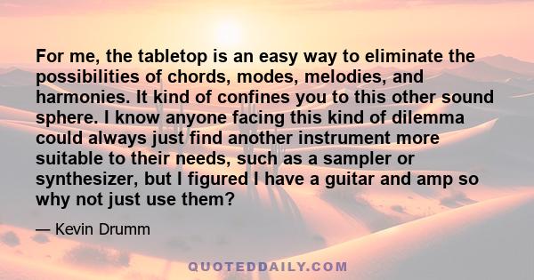 For me, the tabletop is an easy way to eliminate the possibilities of chords, modes, melodies, and harmonies. It kind of confines you to this other sound sphere. I know anyone facing this kind of dilemma could always