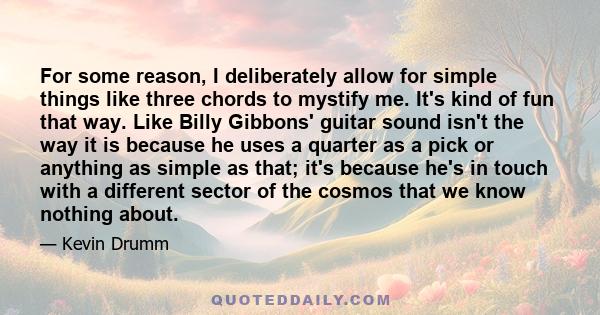 For some reason, I deliberately allow for simple things like three chords to mystify me. It's kind of fun that way. Like Billy Gibbons' guitar sound isn't the way it is because he uses a quarter as a pick or anything as 