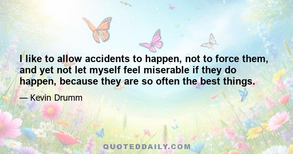 I like to allow accidents to happen, not to force them, and yet not let myself feel miserable if they do happen, because they are so often the best things.