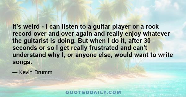 It's weird - I can listen to a guitar player or a rock record over and over again and really enjoy whatever the guitarist is doing. But when I do it, after 30 seconds or so I get really frustrated and can't understand