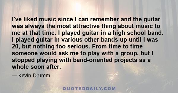 I've liked music since I can remember and the guitar was always the most attractive thing about music to me at that time. I played guitar in a high school band. I played guitar in various other bands up until I was 20,