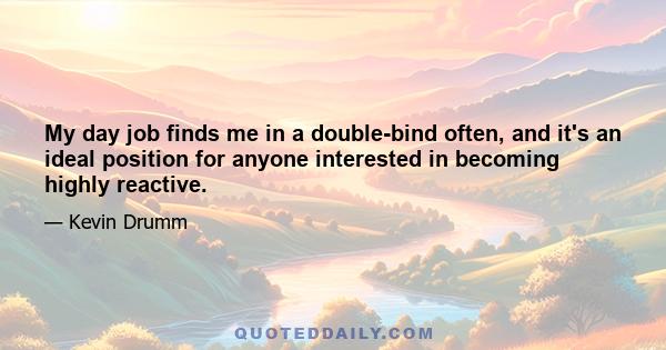 My day job finds me in a double-bind often, and it's an ideal position for anyone interested in becoming highly reactive.