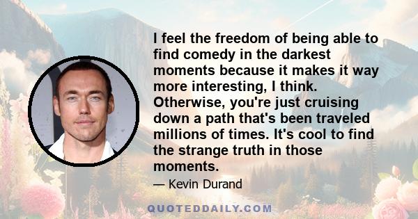 I feel the freedom of being able to find comedy in the darkest moments because it makes it way more interesting, I think. Otherwise, you're just cruising down a path that's been traveled millions of times. It's cool to