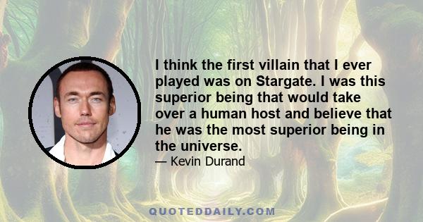 I think the first villain that I ever played was on Stargate. I was this superior being that would take over a human host and believe that he was the most superior being in the universe.