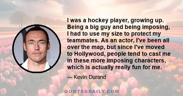 I was a hockey player, growing up. Being a big guy and being imposing, I had to use my size to protect my teammates. As an actor, I've been all over the map, but since I've moved to Hollywood, people tend to cast me in