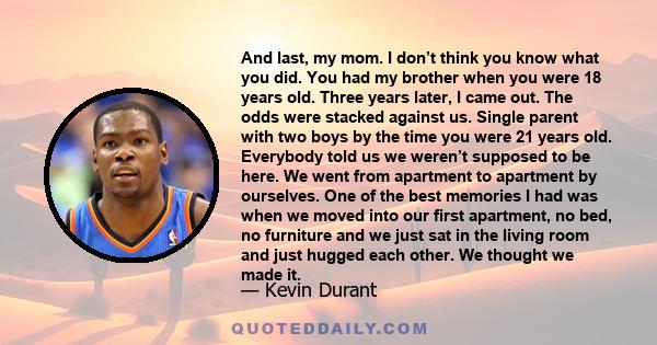 And last, my mom. I don’t think you know what you did. You had my brother when you were 18 years old. Three years later, I came out. The odds were stacked against us. Single parent with two boys by the time you were 21