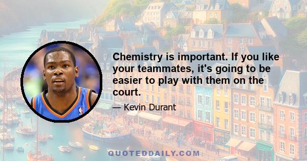 Chemistry is important. If you like your teammates, it's going to be easier to play with them on the court.