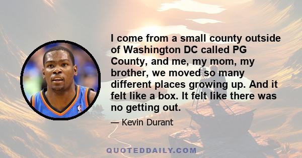 I come from a small county outside of Washington DC called PG County, and me, my mom, my brother, we moved so many different places growing up. And it felt like a box. It felt like there was no getting out.