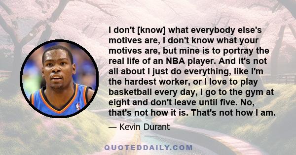 I don't [know] what everybody else's motives are, I don't know what your motives are, but mine is to portray the real life of an NBA player. And it's not all about I just do everything, like I'm the hardest worker, or I 