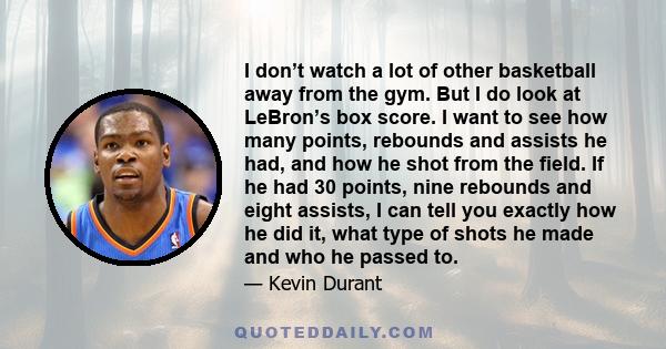 I don’t watch a lot of other basketball away from the gym. But I do look at LeBron’s box score. I want to see how many points, rebounds and assists he had, and how he shot from the field. If he had 30 points, nine