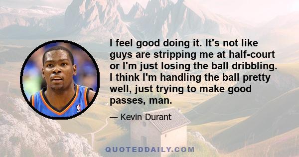 I feel good doing it. It's not like guys are stripping me at half-court or I'm just losing the ball dribbling. I think I'm handling the ball pretty well, just trying to make good passes, man.