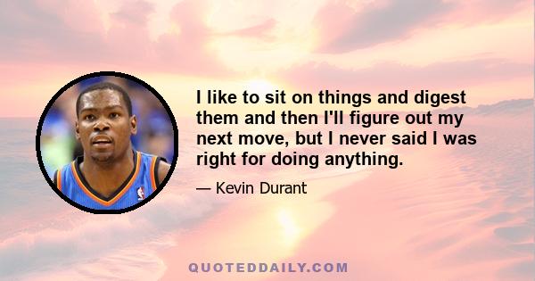 I like to sit on things and digest them and then I'll figure out my next move, but I never said I was right for doing anything.