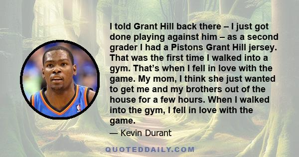 I told Grant Hill back there – I just got done playing against him – as a second grader I had a Pistons Grant Hill jersey. That was the first time I walked into a gym. That’s when I fell in love with the game. My mom, I 