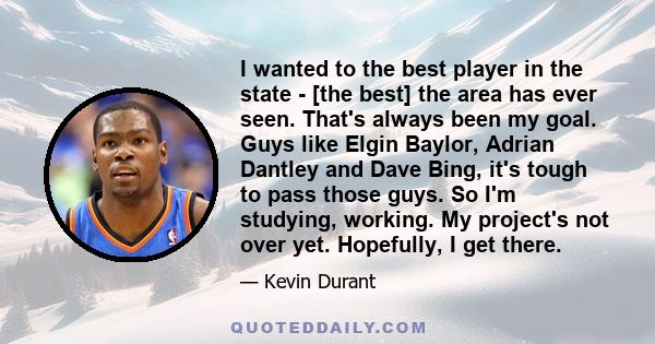 I wanted to the best player in the state - [the best] the area has ever seen. That's always been my goal. Guys like Elgin Baylor, Adrian Dantley and Dave Bing, it's tough to pass those guys. So I'm studying, working. My 