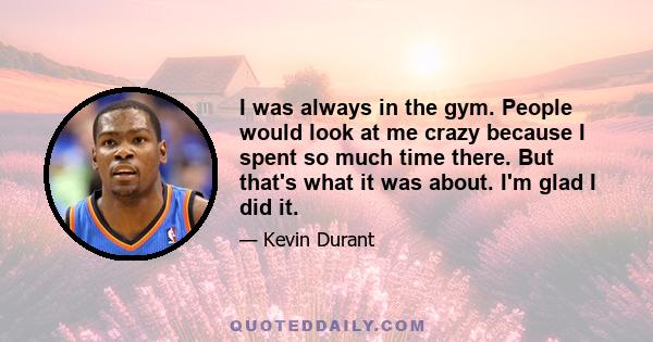 I was always in the gym. People would look at me crazy because I spent so much time there. But that's what it was about. I'm glad I did it.