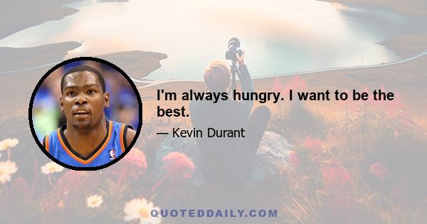 I'm always hungry. I want to be the best.