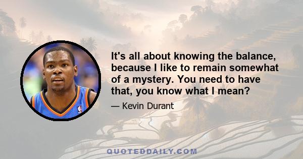 It's all about knowing the balance, because I like to remain somewhat of a mystery. You need to have that, you know what I mean?