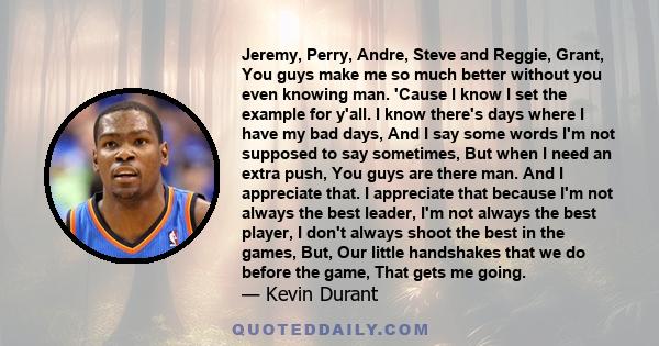 Jeremy, Perry, Andre, Steve and Reggie, Grant, You guys make me so much better without you even knowing man. 'Cause I know I set the example for y'all. I know there's days where I have my bad days, And I say some words