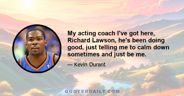 My acting coach I've got here, Richard Lawson, he's been doing good, just telling me to calm down sometimes and just be me.