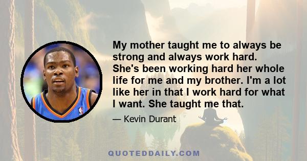 My mother taught me to always be strong and always work hard. She's been working hard her whole life for me and my brother. I'm a lot like her in that I work hard for what I want. She taught me that.