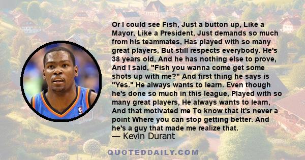 Or I could see Fish, Just a button up, Like a Mayor, Like a President, Just demands so much from his teammates, Has played with so many great players, But still respects everybody. He's 38 years old, And he has nothing