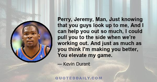 Perry, Jeremy, Man, Just knowing that you guys look up to me, And I can help you out so much, I could pull you to the side when we're working out. And just as much as you think I'm making you better, You elevate my game.