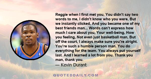 Reggie when I first met you, You didn't say two words to me, I didn't know who you were, But we instantly clicked, And you became one of my best friends man... Words can't express how much I care about you, Your