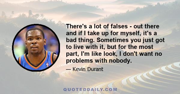 There's a lot of falses - out there and if I take up for myself, it's a bad thing. Sometimes you just got to live with it, but for the most part, I'm like look, I don't want no problems with nobody.