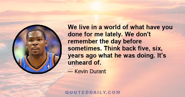 We live in a world of what have you done for me lately. We don't remember the day before sometimes. Think back five, six, years ago what he was doing. It's unheard of.