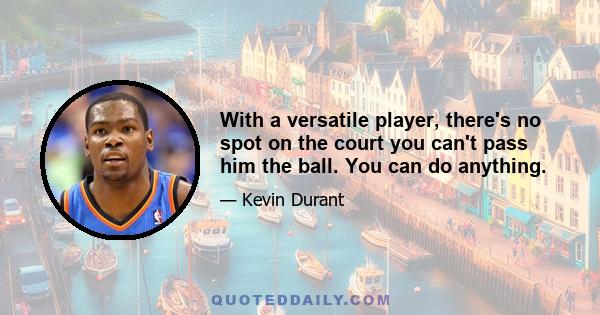 With a versatile player, there's no spot on the court you can't pass him the ball. You can do anything.