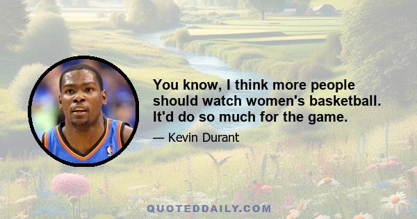 You know, I think more people should watch women's basketball. It'd do so much for the game.