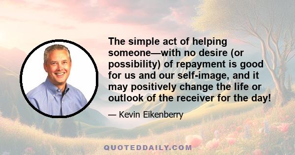 The simple act of helping someone—with no desire (or possibility) of repayment is good for us and our self-image, and it may positively change the life or outlook of the receiver for the day!