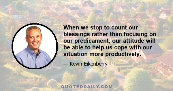 When we stop to count our blessings rather than focusing on our predicament, our attitude will be able to help us cope with our situation more productively.