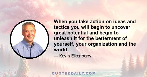 When you take action on ideas and tactics you will begin to uncover great potential and begin to unleash it for the betterment of yourself, your organization and the world.