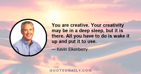 You are creative. Your creativity may be in a deep sleep, but it is there. All you have to do is wake it up and put it to use.