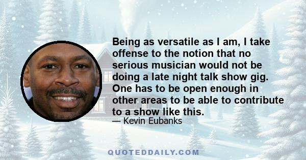 Being as versatile as I am, I take offense to the notion that no serious musician would not be doing a late night talk show gig. One has to be open enough in other areas to be able to contribute to a show like this.