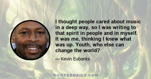 I thought people cared about music in a deep way, so I was writing to that spirit in people and in myself. It was me, thinking I knew what was up. Youth, who else can change the world?