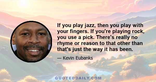 If you play jazz, then you play with your fingers. If you're playing rock, you use a pick. There's really no rhyme or reason to that other than that's just the way it has been.