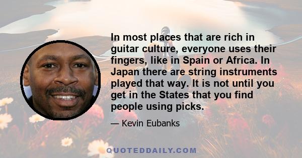 In most places that are rich in guitar culture, everyone uses their fingers, like in Spain or Africa. In Japan there are string instruments played that way. It is not until you get in the States that you find people