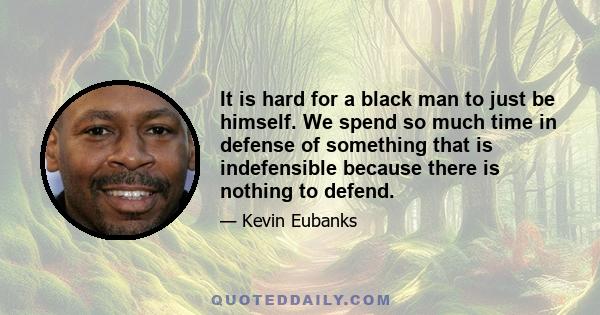 It is hard for a black man to just be himself. We spend so much time in defense of something that is indefensible because there is nothing to defend.