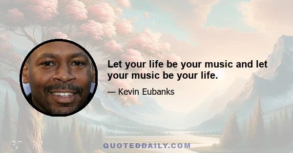 Let your life be your music and let your music be your life.