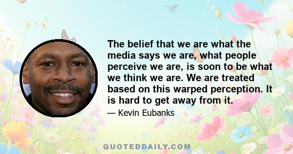 The belief that we are what the media says we are, what people perceive we are, is soon to be what we think we are. We are treated based on this warped perception. It is hard to get away from it.